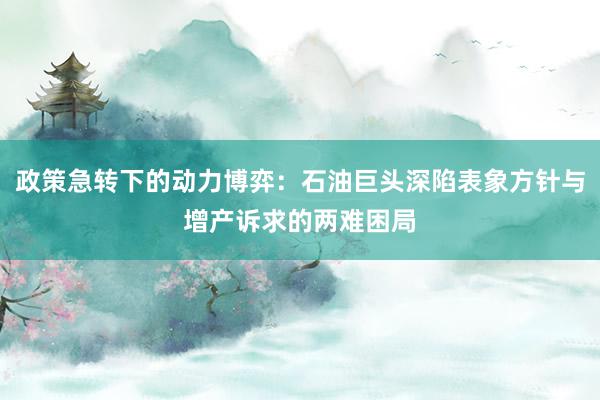 政策急转下的动力博弈：石油巨头深陷表象方针与增产诉求的两难困局